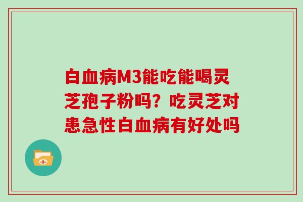 白血病M3能吃能喝灵芝孢子粉吗?吃灵芝对患急性白血病有好处吗