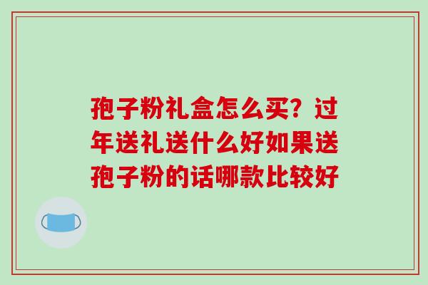 孢子粉礼盒怎么买？过年送礼送什么好如果送孢子粉的话哪款比较好