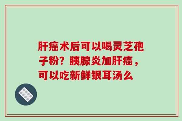 肝癌术后可以喝灵芝孢子粉?胰腺炎加肝癌,可以吃新鲜银耳汤么