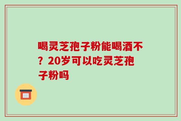 喝灵芝孢子粉能喝酒不?20岁可以吃灵芝孢子粉吗