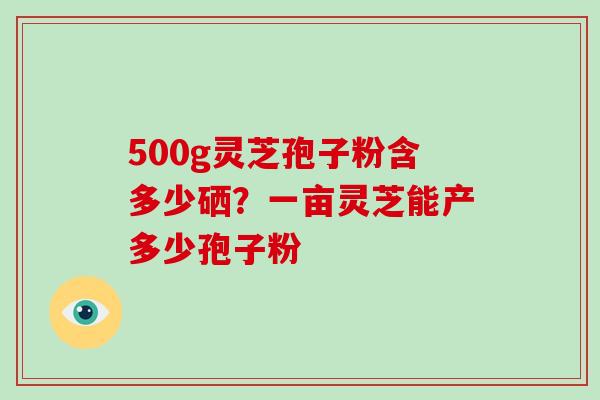 500g灵芝孢子粉含多少硒?一亩灵芝能产多少孢子粉