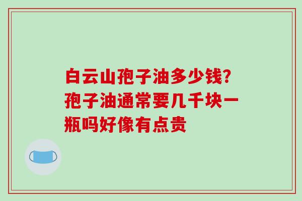 白云山孢子油多少钱?孢子油通常要几千块一瓶吗好像有点贵