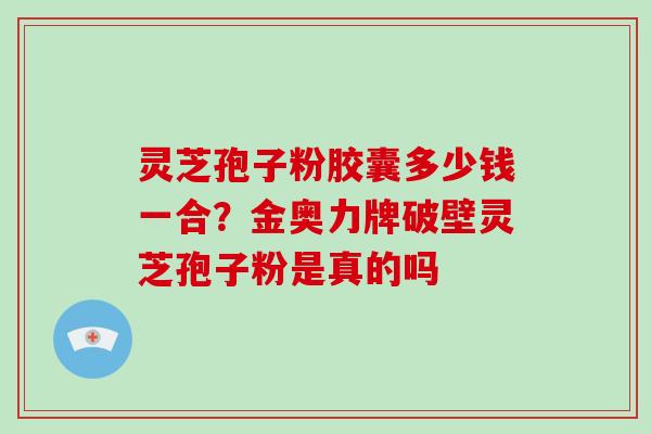 灵芝孢子粉胶囊多少钱一合？金奥力牌破壁灵芝孢子粉是真的吗