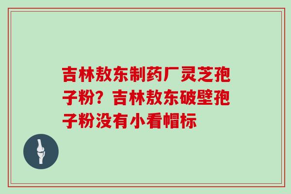 吉林敖东制药厂灵芝孢子粉?吉林敖东破壁孢子粉没有小看帽标