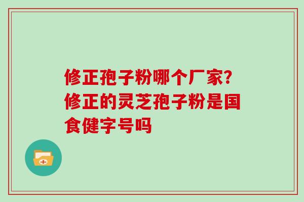 修正孢子粉哪个厂家？修正的灵芝孢子粉是国食健字号吗