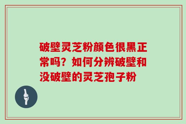 破壁灵芝粉颜色很黑正常吗?如何分辨破壁和没破壁的灵芝孢子粉