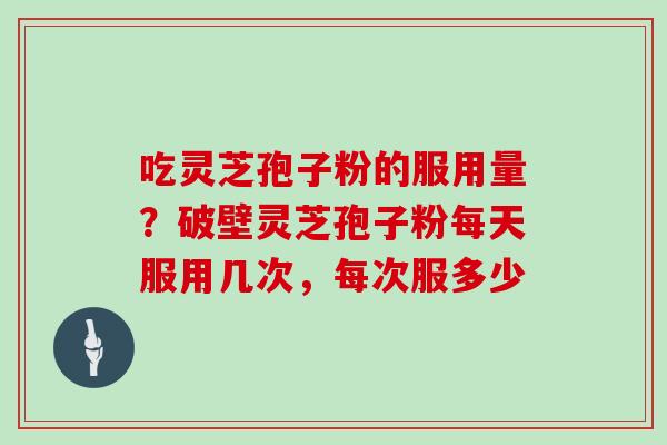 吃灵芝孢子粉的服用量?破壁灵芝孢子粉每天服用几次,每次服多少
