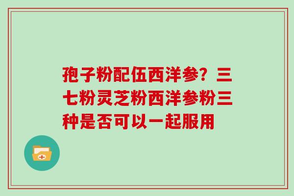 孢子粉配伍西洋参?三七粉灵芝粉西洋参粉三种是否可以一起服用