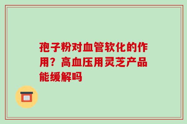 孢子粉对血管软化的作用?高血压用灵芝产品能缓解吗