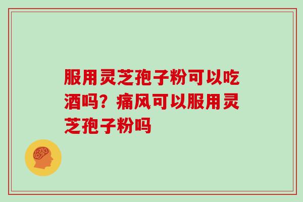 服用灵芝孢子粉可以吃酒吗？痛风可以服用灵芝孢子粉吗