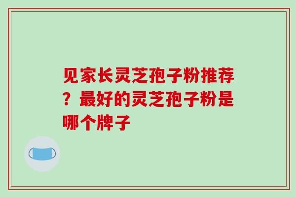 见家长灵芝孢子粉推荐？最好的灵芝孢子粉是哪个牌子