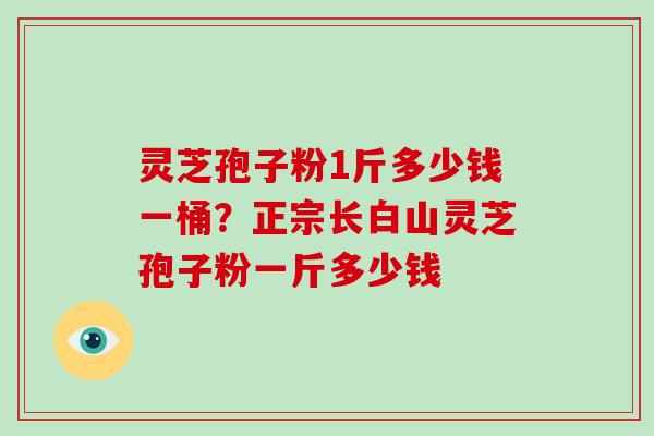 灵芝孢子粉1斤多少钱一桶?正宗长白山灵芝孢子粉一斤多少钱