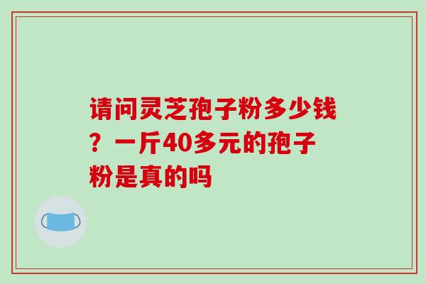 请问灵芝孢子粉多少钱?一斤40多元的孢子粉是真的吗