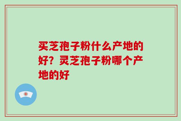 买芝孢子粉什么产地的好?灵芝孢子粉哪个产地的好