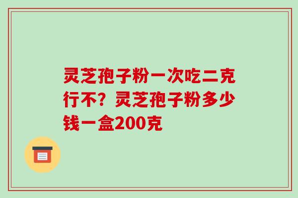 灵芝孢子粉一次吃二克行不?灵芝孢子粉多少钱一盒200克