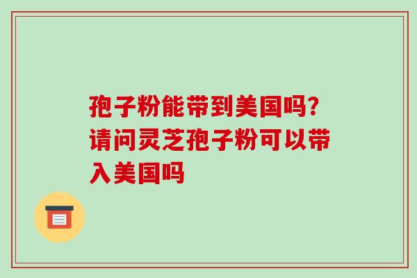 孢子粉能带到美国吗?请问灵芝孢子粉可以带入美国吗