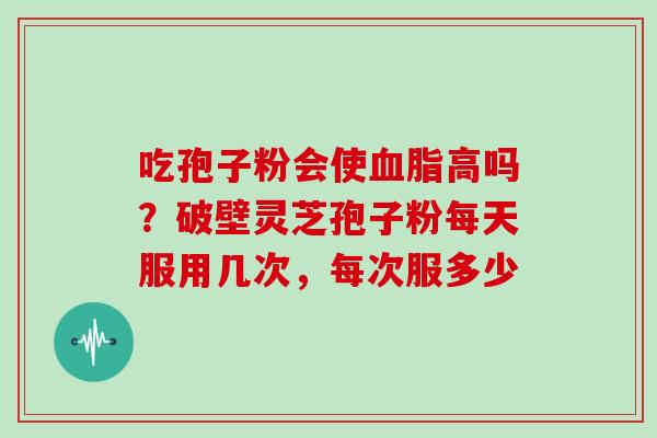 吃孢子粉会使血脂高吗?破壁灵芝孢子粉每天服用几次,每次服多少