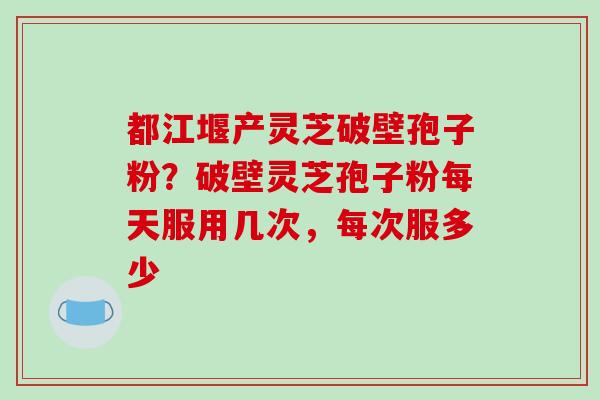 都江堰产灵芝破壁孢子粉?破壁灵芝孢子粉每天服用几次,每次服多少