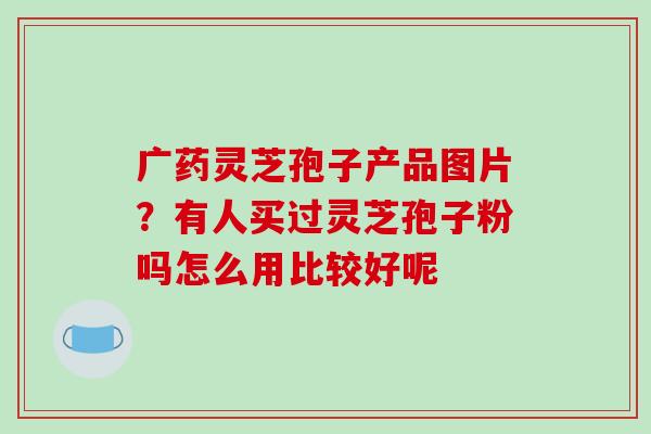 广药灵芝孢子产品图片?有人买过灵芝孢子粉吗怎么用比较好呢