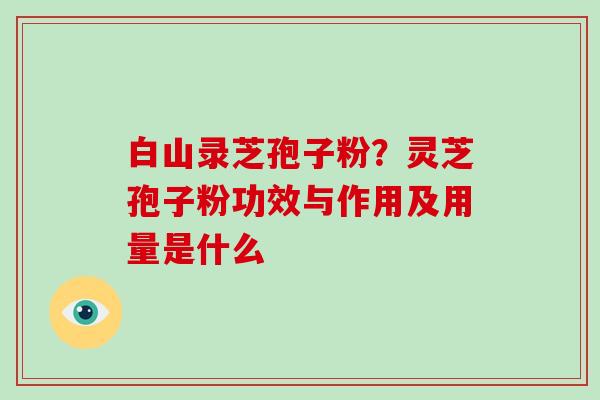 白山录芝孢子粉?灵芝孢子粉功效与作用及用量是什么