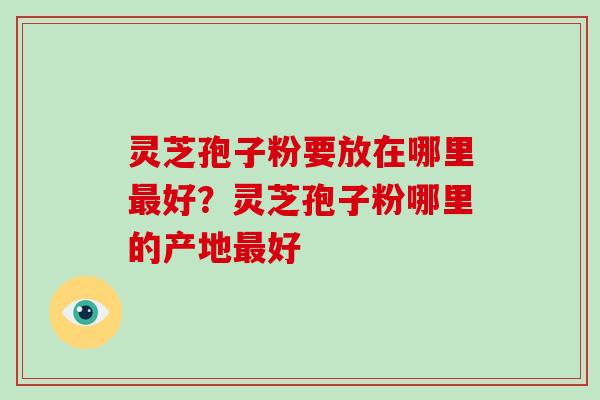 灵芝孢子粉要放在哪里最好?灵芝孢子粉哪里的产地最好