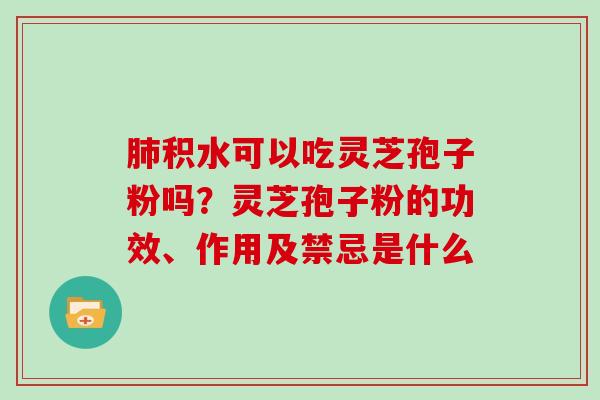 肺积水可以吃灵芝孢子粉吗?灵芝孢子粉的功效、作用及禁忌是什么