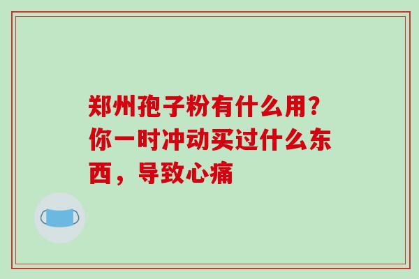 郑州孢子粉有什么用?你一时冲动买过什么东西,导致心痛