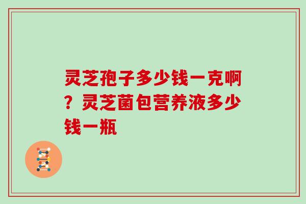 灵芝孢子多少钱一克啊?灵芝菌包营养液多少钱一瓶