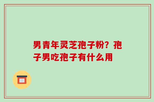 男青年灵芝孢子粉？孢子男吃孢子有什么用