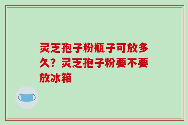 灵芝孢子粉瓶子可放多久？灵芝孢子粉要不要放冰箱
