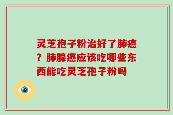 灵芝孢子粉治好了肺癌？肺腺癌应该吃哪些东西能吃灵芝孢子粉吗