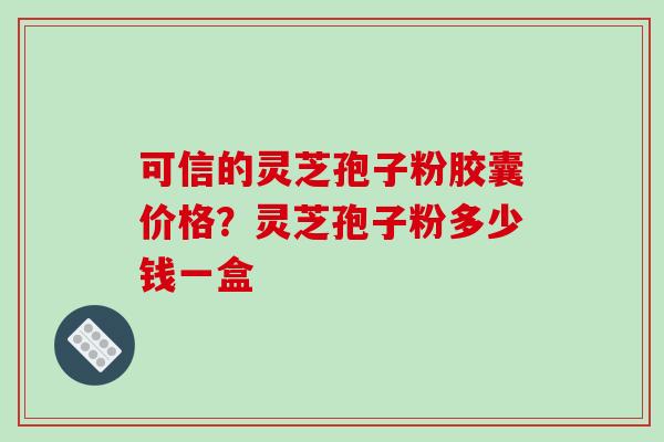 可信的灵芝孢子粉胶囊价格?灵芝孢子粉多少钱一盒