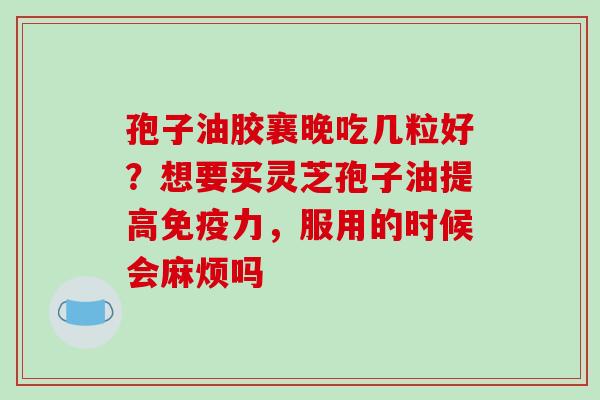 孢子油胶襄晚吃几粒好?想要买灵芝孢子油提高免疫力,服用的时候会麻烦吗
