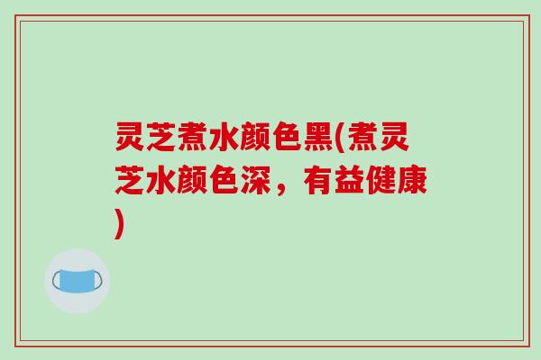 灵芝煮水颜色黑(煮灵芝水颜色深，有益健康)