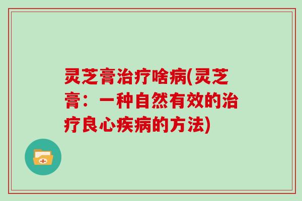灵芝膏治疗啥病(灵芝膏：一种自然有效的治疗良心疾病的方法)