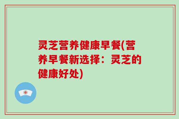 灵芝营养健康早餐(营养早餐新选择：灵芝的健康好处)