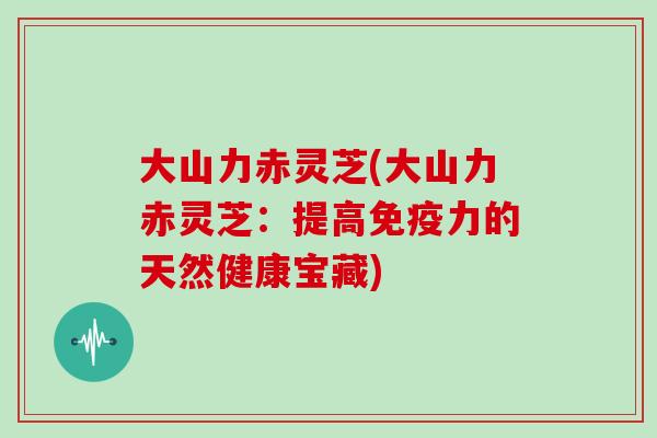 大山力赤灵芝(大山力赤灵芝:提高免疫力的天然健康宝藏)