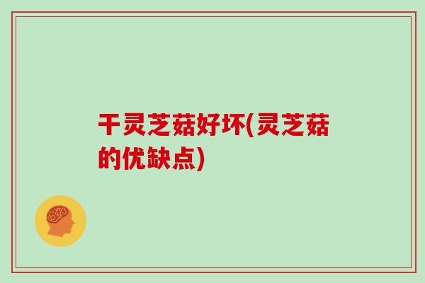 干灵芝菇好坏(灵芝菇的优缺点)
