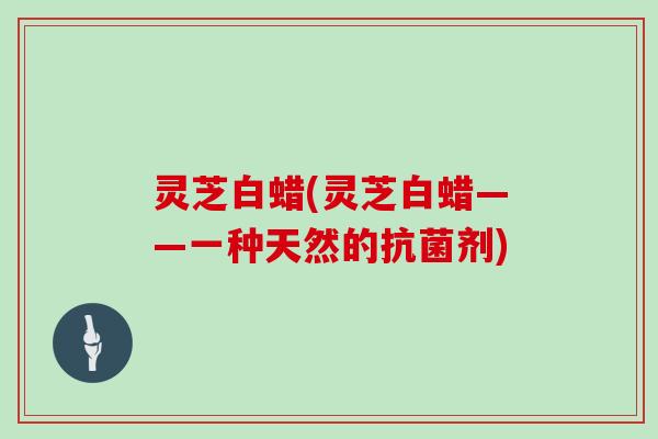 灵芝白蜡(灵芝白蜡——一种天然的抗菌剂)
