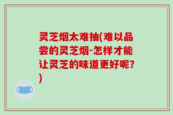 灵芝烟太难抽(难以品尝的灵芝烟-怎样才能让灵芝的味道更好呢?)