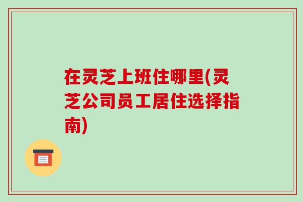 在灵芝上班住哪里(灵芝公司员工居住选择指南)