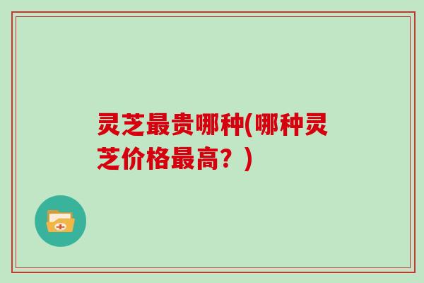 灵芝最贵哪种(哪种灵芝价格最高?)