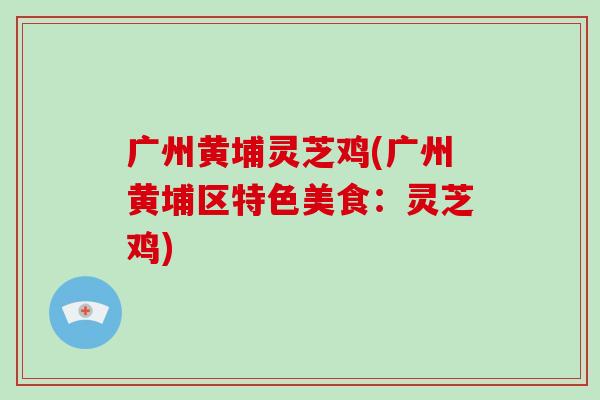 广州黄埔灵芝鸡(广州黄埔区特色美食:灵芝鸡)