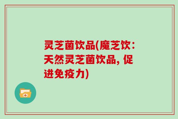 灵芝菌饮品(魔芝饮:天然灵芝菌饮品, 促进免疫力)