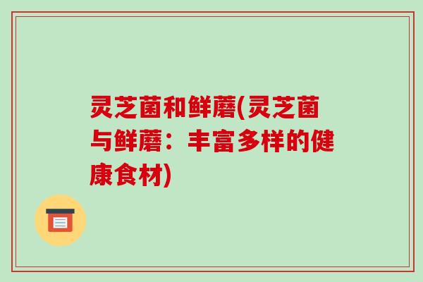 灵芝菌和鲜蘑(灵芝菌与鲜蘑:丰富多样的健康食材)