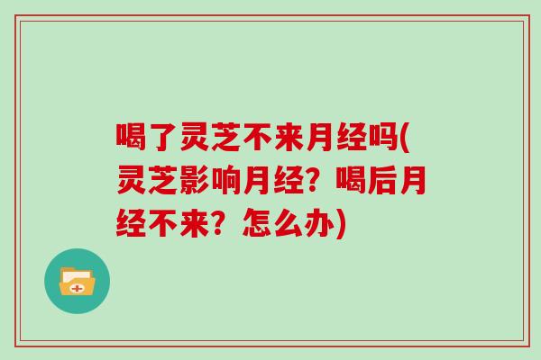 喝了灵芝不来月经吗(灵芝影响月经?喝后月经不来?怎么办)