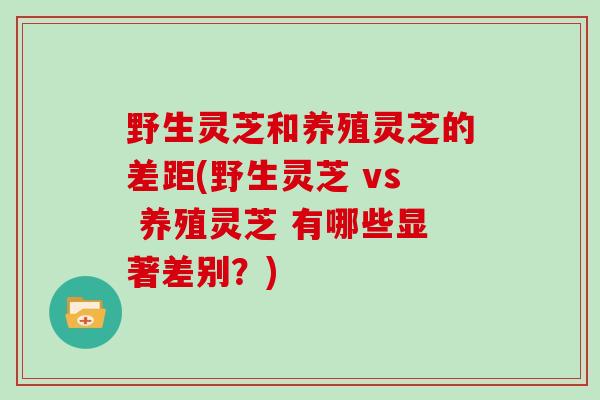 野生灵芝和养殖灵芝的差距(野生灵芝 vs 养殖灵芝 有哪些显著差别？)