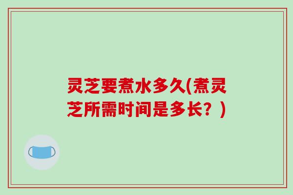 灵芝要煮水多久(煮灵芝所需时间是多长?)