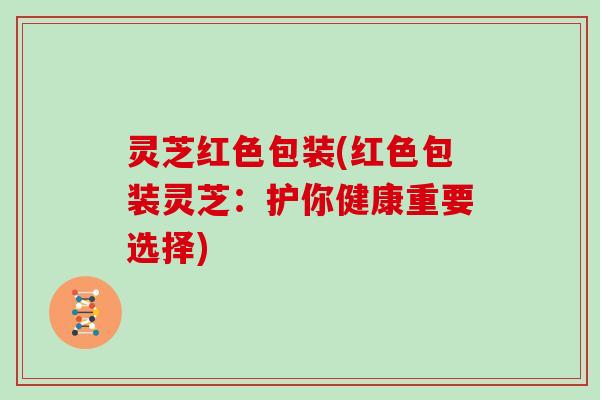 灵芝红色包装(红色包装灵芝:护你健康重要选择)