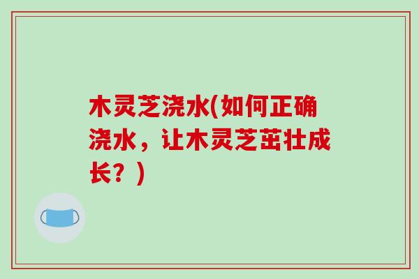 木灵芝浇水(如何正确浇水，让木灵芝茁壮成长？)